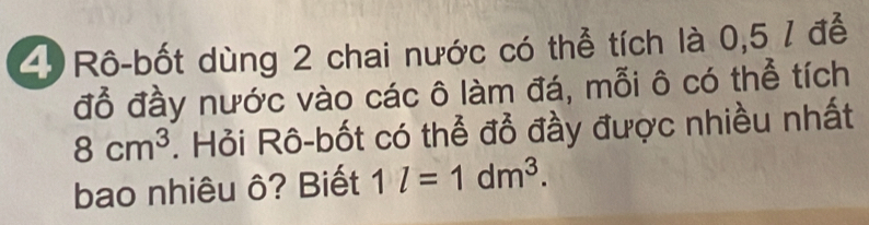 Rô-bốt dùng 2 chai nước có thể tích là 0,5 / để 
đỗ đầy nước vào các ô làm đá, mỗi ô có thể tích
8cm^3. Hỏi Rô-bốt có thể đổ đầy được nhiều nhất 
bao nhiêu ô? Biết 1l=1dm^3.