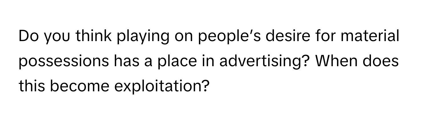 Do you think playing on people’s desire for material possessions has a place in advertising? When does this become exploitation?