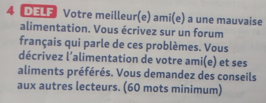 DELF Votre meilleur(e) ami(e) a une mauvaise 
alimentation. Vous écrivez sur un forum 
français qui parle de ces problèmes. Vous 
décrivez l’alimentation de votre ami(e) et ses 
aliments préférés. Vous demandez des conseils 
aux autres lecteurs. (60 mots minimum)