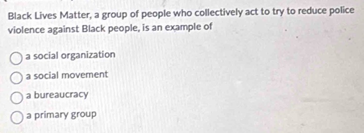 Black Lives Matter, a group of people who collectively act to try to reduce police
violence against Black people, is an example of
a social organization
a social movement
a bureaucracy
a primary group