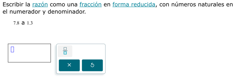 Escribir la razón como una fracción en forma reducida, con números naturales en 
el numerador y denominador.
7.8 a 1.3
 □ /□  
× 5