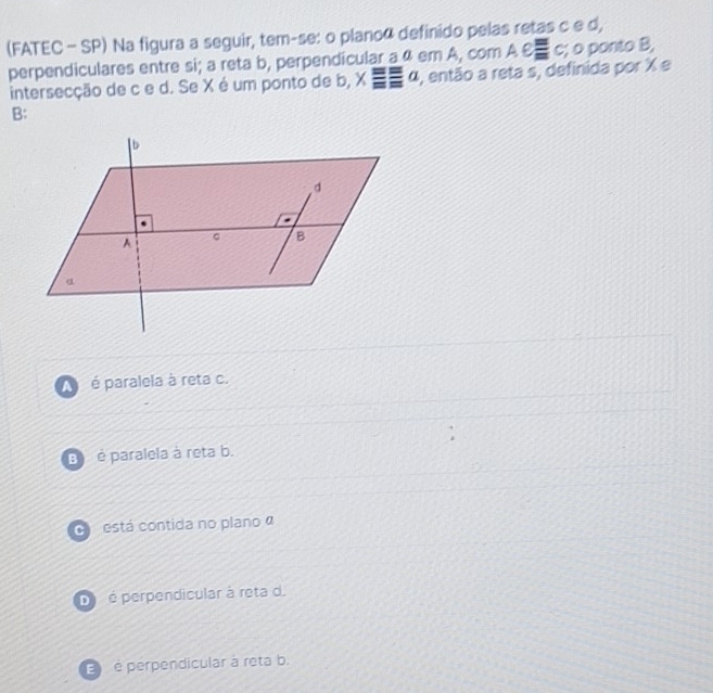 (FATEC - SP) Na figura a seguir, tem-se: o planoã definido pelas retas c e d,
perpendiculares entre si; a reta b, perpendicular a ª em A, com Aeequiv c; o ponto B,
intersecção de c e d. Se X é um ponto de b, xequiv equiv a ), então a reta s, definida por X e
B:
A é paralela à reta c.
B) é paralela à reta b.
O está contida no plano a
D é perpendicular à reta d.
é perpendicular à reta b.