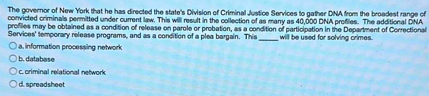 The governor of New York that he has directed the state's Division of Criminal Justice Services to gather DNA from the broadest range of
convicted criminals permitted under current law. This will result in the collection of as many as 40,000 DNA profiles. The additional DNA
profiles may be obtained as a condition of release on parole or probation, as a condition of participation in the Department of Correctional
Services' temporary release programs, and as a condition of a plea bargain. This _will be used for solving crimes.
a. information processing network
b. database
c. criminal relational network
d. spreadsheet