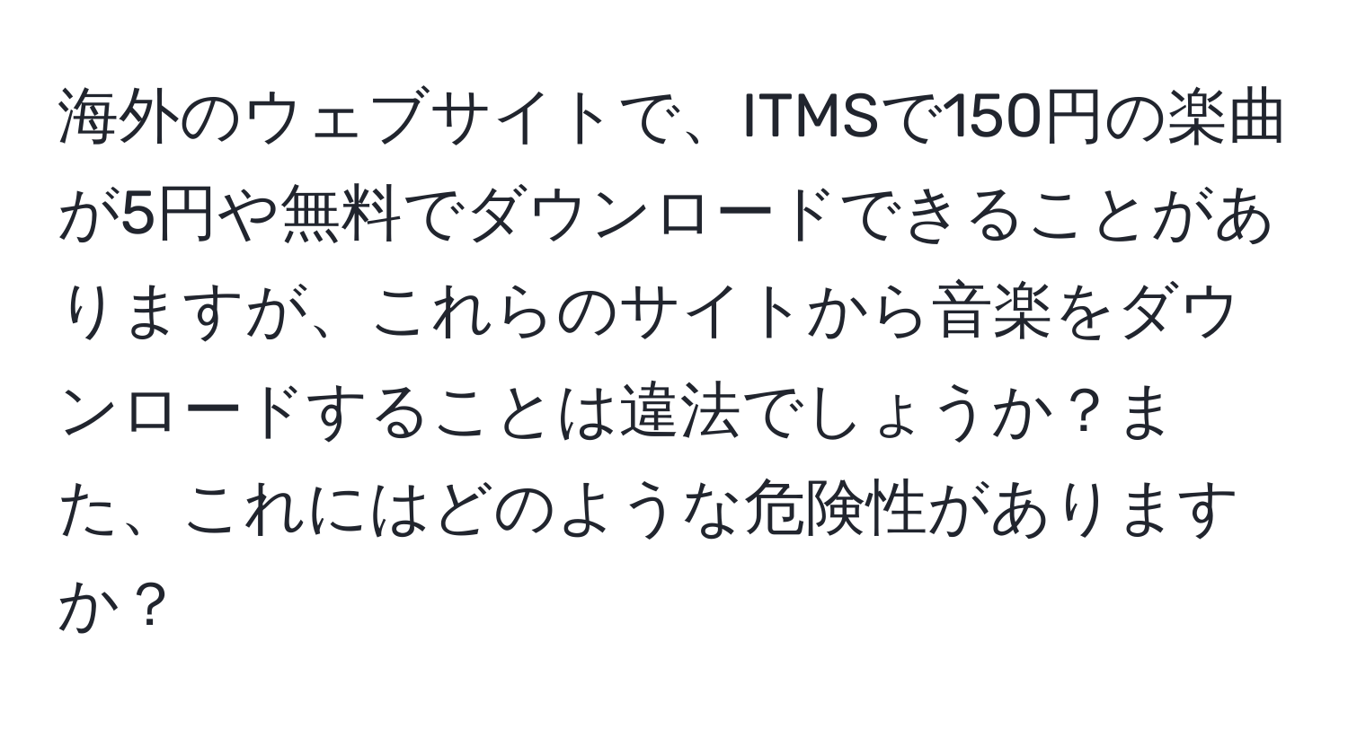 海外のウェブサイトで、ITMSで150円の楽曲が5円や無料でダウンロードできることがありますが、これらのサイトから音楽をダウンロードすることは違法でしょうか？また、これにはどのような危険性がありますか？