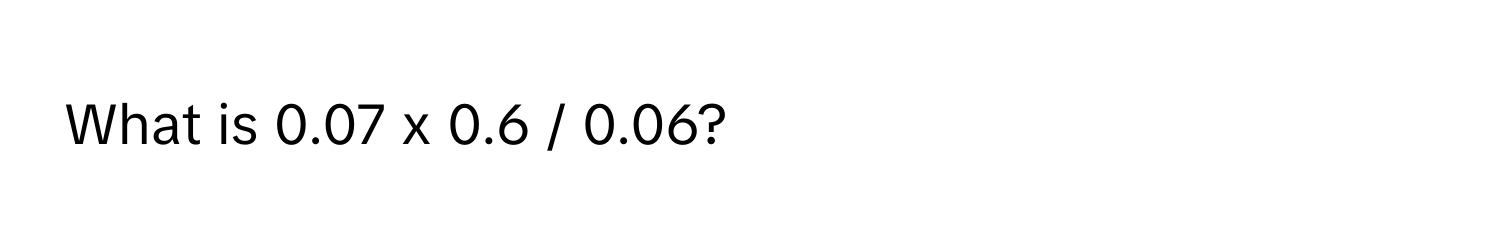 What is 0.07 x 0.6 / 0.06?