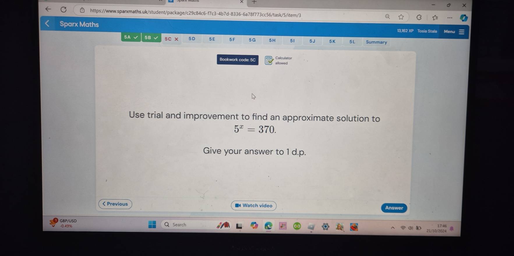 Sparx Maths 
13,162 XF Tosia Stala Men 
5A 5B 
5D 5E 5F 5G 5H 51 5J 5K 5L Summary 
Bookwork code: 5C Calculator 
allowed 
Use trial and improvement to find an approximate solution to
5^x=370. 
Give your answer to 1 d.p.