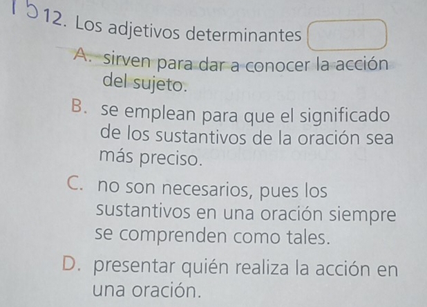 Los adjetivos determinantes
A. sirven para dar a conocer la acción
del sujeto.
B. se emplean para que el significado
de los sustantivos de la oración sea
más preciso.
C. no son necesarios, pues los
sustantivos en una oración siempre
se comprenden como tales.
D. presentar quién realiza la acción en
una oración.