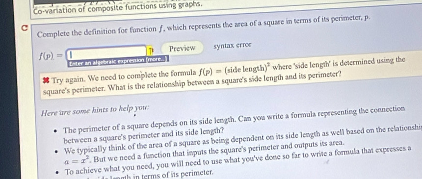 Co-variation of composite functions using graphs.
Complete the definition for function f, which represents the area of a square in terms of its perimeter, p.
C
f(p)=□ Preview syntax error
Enter an algebraic expression [more..]
Try again. We need to complete the formula f(p)= ( d e length )^2 where 'side length' is determined using the
square's perimeter. What is the relationship between a square's side length and its perimeter?
Here are some hints to help you:
The perimeter of a square depends on its side length. Can you write a formula representing the connection
between a square's perimeter and its side length?
We typically think of the area of a square as being dependent on its side length as well based on the relationshi
a=x^2. But we need a function that inputs the square's perimeter and outputs its area.
To achieve what you need, you will need to use what you've done so far to write a formula that expresses a
ngth in terms of its perimeter.