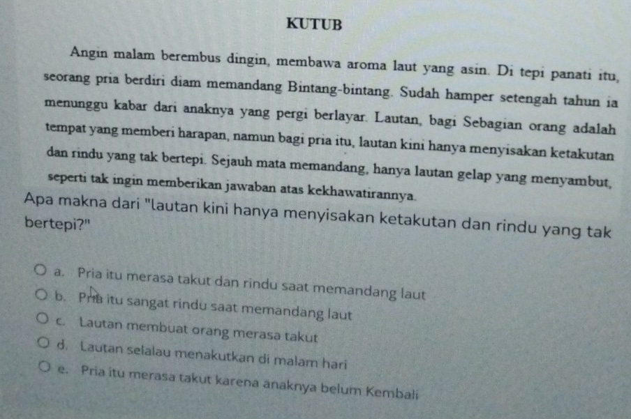 KUTUB
Angin malam berembus dingin, membawa aroma laut yang asin. Di tepi panati itu,
seorang pria berdiri diam memandang Bintang-bintang. Sudah hamper setengah tahun ia
menunggu kabar dari anaknya yang pergi berlayar. Lautan, bagi Sebagian orang adalah
tempat yang memberi harapan, namun bagi pria itu, lautan kini hanya menyisakan ketakutan
dan rindu yang tak bertepi. Sejauh mata memandang, hanya lautan gelap yang menyambut,
seperti tak ingin memberikan jawaban atas kekhawatirannya.
Apa makna dari "lautan kini hanya menyisakan ketakutan dan rindu yang tak
bertepi?"
a. Pria itu merasa takut dan rindu saat memandang laut
b. Pra itu sangat rindu saat memandang laut
c. Lautan membuat orang merasa takut
d. Lautan selalau menakutkan di malam hari
e. Pria itu merasa takut karena anaknya belum Kembali