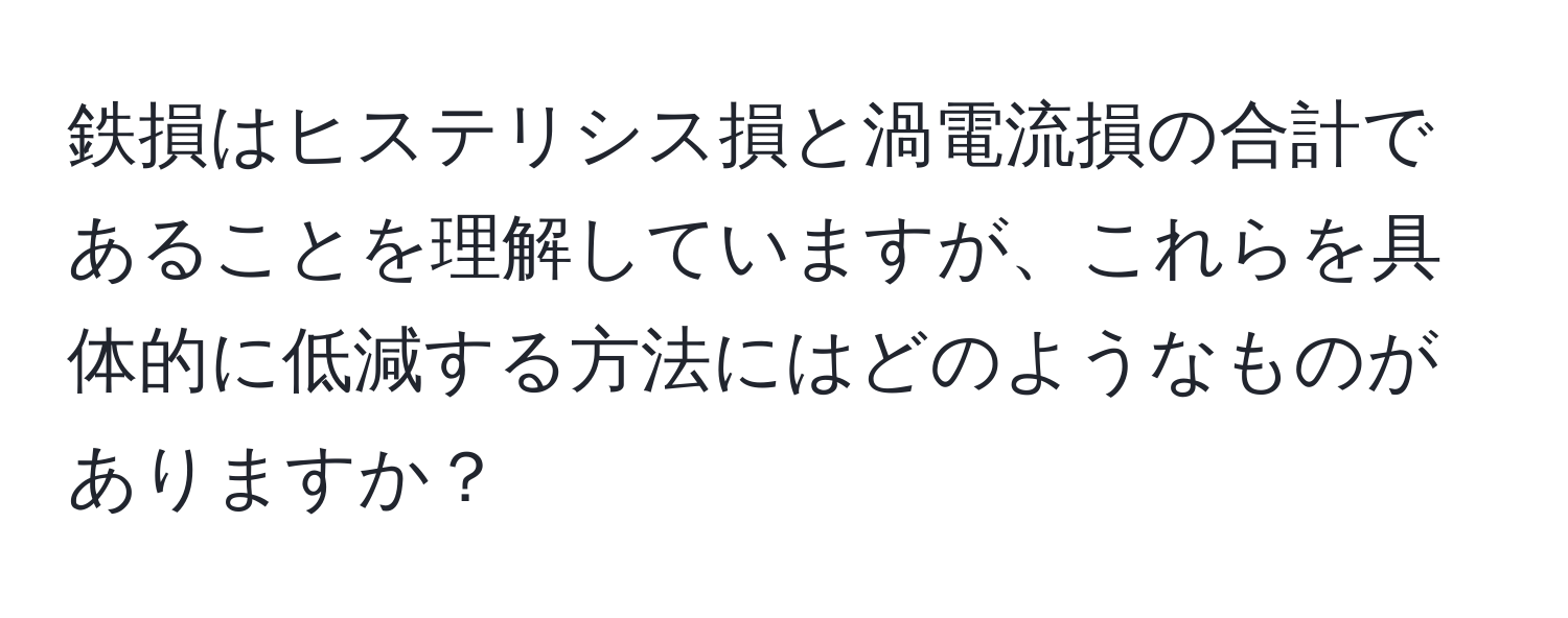 鉄損はヒステリシス損と渦電流損の合計であることを理解していますが、これらを具体的に低減する方法にはどのようなものがありますか？