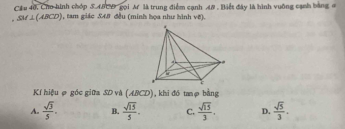 Cho hình chóp S. ABCD gọi M là trung điểm cạnh AB. Biết đây là hình vuông cạnh bằng đ
, SM⊥ (ABCD) , tam giác SAB đều (minh họa như hình vẽ).
Kí hiệu φ góc giữa SD và (ABCD), khi đó tanφ bằng
A.  sqrt(3)/5 .  sqrt(15)/5 . C.  sqrt(15)/3 . D.  sqrt(5)/3 . 
B.