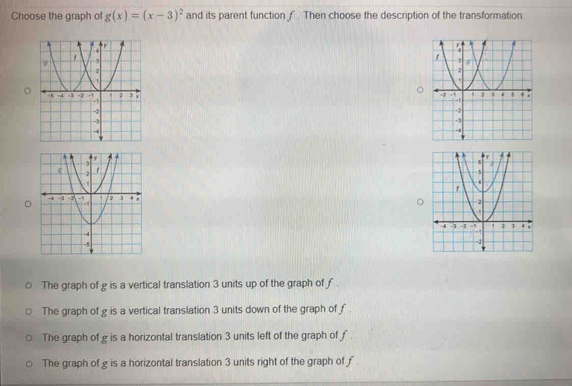 Choose the graph of g(x)=(x-3)^2 and its parent function ƒ. Then choose the description of the transformation
The graph of g is a vertical translation 3 units up of the graph of f
The graph of g is a vertical translation 3 units down of the graph of f
The graph of g is a horizontal translation 3 units left of the graph of f
The graph of g is a horizontal translation 3 units right of the graph of ƒ.