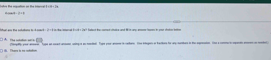 Solve the equation on the interval 0≤ 0<2x</tex>
4cos θ -2=0
What are the solutions to 4cos θ -2=0 in the interval 0≤ θ <2π ? Select the correct choice and fill in any answer boxes in your choice below
A. The solution set is
(Simplify your answer. Type an exact answer, using x as needed. Type your answer in radians. Use integers or fractions for any numbers in the expression. Use a comma to separate answers as needed.)
B. There is no solution