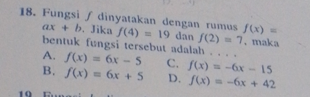 Fungsi ∫ dinyatakan dengan rumus f(x)=
ax+b. Jika f(4)=19 dan f(2)=7 、maka
bentuk fungsi tersebut adalah . . . .
A. f(x)=6x-5 C. f(x)=-6x-15
B. f(x)=6x+5 D. f(x)=-6x+42
10