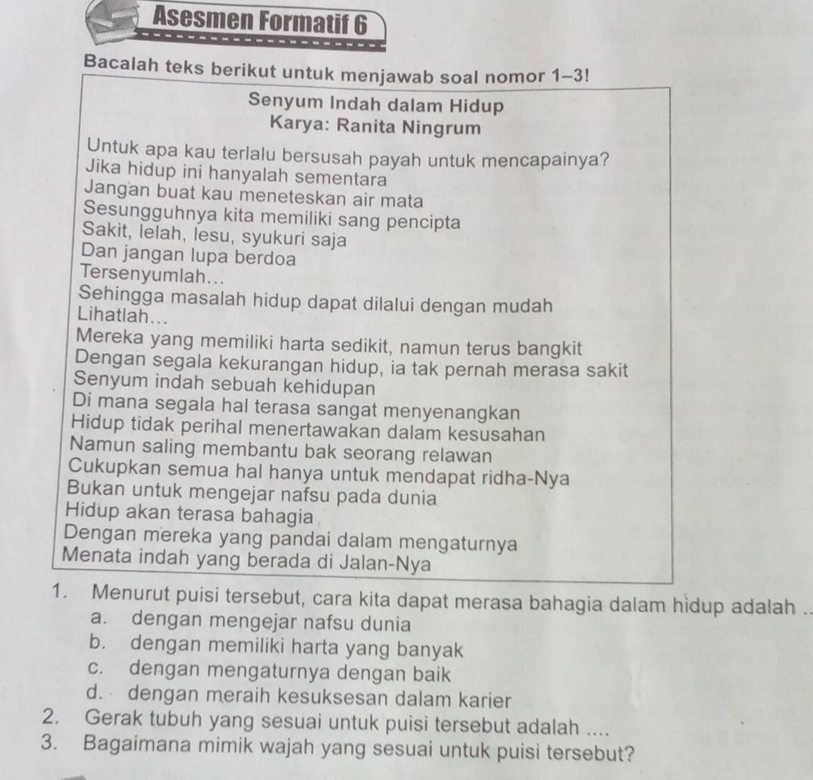 Asesmen Formatif 6
Bacalah teks berikut untuk menjawab soal nomor 1~3!
Senyum Indah dalam Hidup
Karya: Ranita Ningrum
Untuk apa kau terlalu bersusah payah untuk mencapainya?
Jika hidup ini hanyalah sementara
Jangan buat kau meneteskan air mata
Sesungguhnya kita memiliki sang pencipta
Sakit, lelah, lesu, syukuri saja
Dan jangan lupa berdoa
Tersenyumlah...
Sehingga masalah hidup dapat dilalui dengan mudah
Lihatlah...
Mereka yang memiliki harta sedikit, namun terus bangkit
Dengan segala kekurangan hidup, ia tak pernah merasa sakit
Senyum indah sebuah kehidupan
Di mana segala hal terasa sangat menyenangkan
Hidup tidak perihal menertawakan dalam kesusahan
Namun saling membantu bak seorang relawan
Cukupkan semua hal hanya untuk mendapat ridha-Nya
Bukan untuk mengejar nafsu pada dunia
Hidup akan terasa bahagia
Dengan mereka yang pandai dalam mengaturnya
Menata indah yang berada di Jalan-Nya
1. Menurut puisi tersebut, cara kita dapat merasa bahagia dalam hidup adalah .
a. dengan mengejar nafsu dunia
b. dengan memiliki harta yang banyak
c. dengan mengaturnya dengan baik
d. dengan meraih kesuksesan dalam karier
2. Gerak tubuh yang sesuai untuk puisi tersebut adalah ....
3. Bagaimana mimik wajah yang sesuai untuk puisi tersebut?