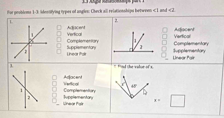 3.3 Angle Rélationships part 
For problems 1-3: Identifying types of angles: Check all relationships between ∠ 1 and <2</tex>. 
1. 
2. 
Adjacent 
Adjacent 
VerticalVertical 
ComplementaryComplementary 
Supplementary 
Supplementary 
Linear Pair 
Linear Pair 
3. Find the value of x. 
Adjacent 
Vertical x° 65°
Complementary 
Supplementary 
Linear Pair
x=□