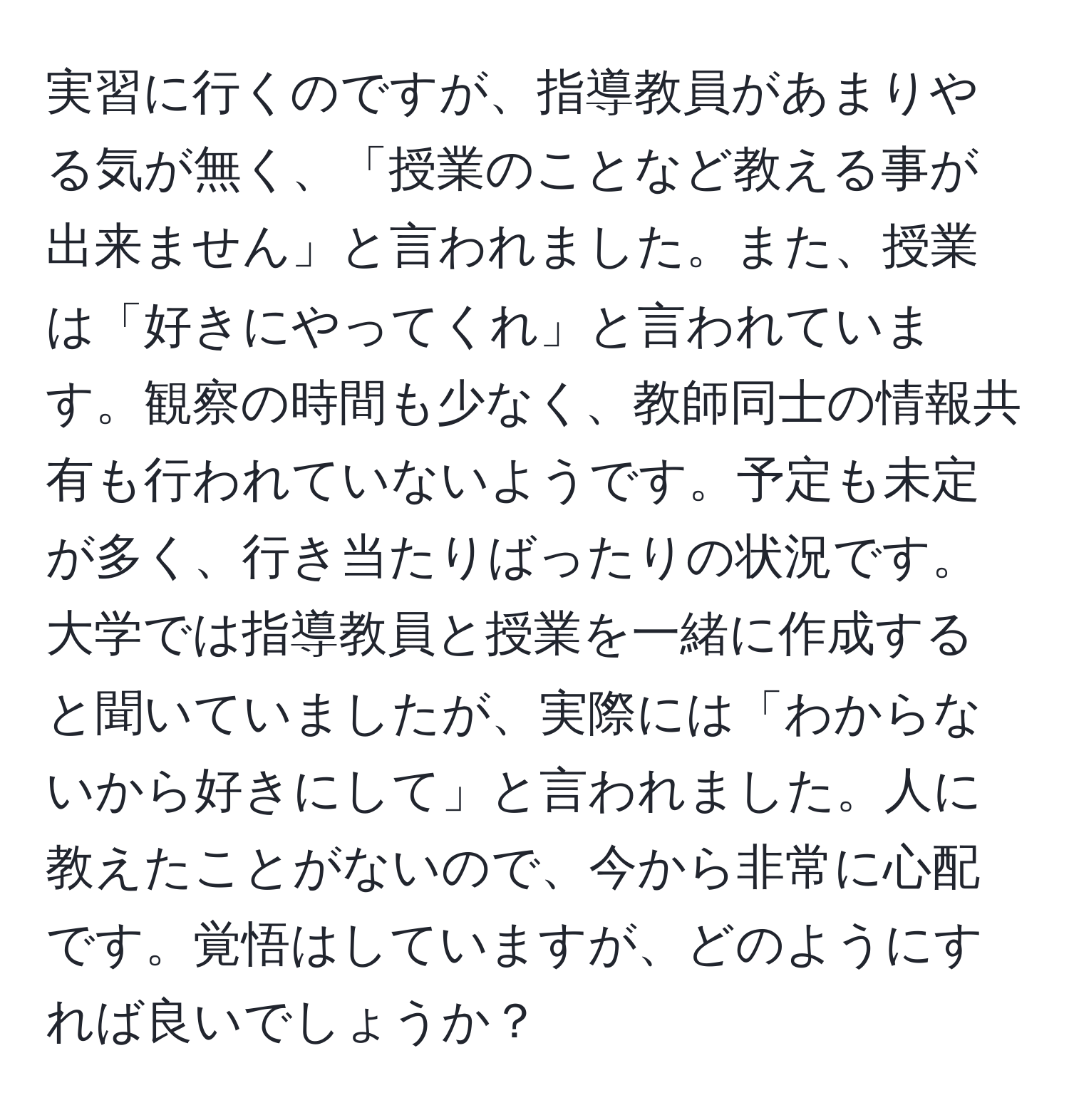 実習に行くのですが、指導教員があまりやる気が無く、「授業のことなど教える事が出来ません」と言われました。また、授業は「好きにやってくれ」と言われています。観察の時間も少なく、教師同士の情報共有も行われていないようです。予定も未定が多く、行き当たりばったりの状況です。大学では指導教員と授業を一緒に作成すると聞いていましたが、実際には「わからないから好きにして」と言われました。人に教えたことがないので、今から非常に心配です。覚悟はしていますが、どのようにすれば良いでしょうか？