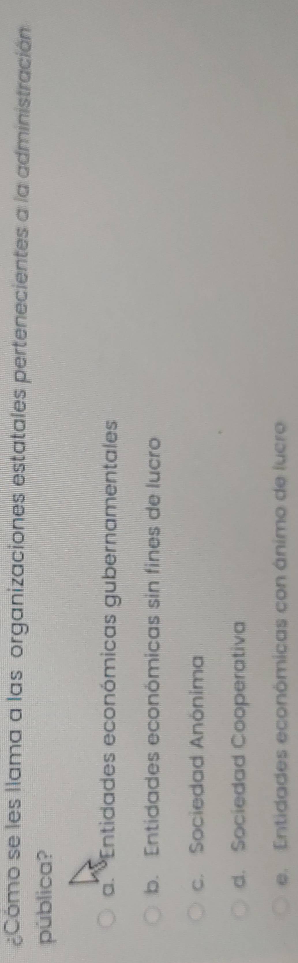 Cómo se les llama a las organizaciones estatales pertenecientes a la administración
pública?
a. *Entidades económicas gubernamentales
b. Entidades económicas sin fines de lucro
c. Sociedad Anönima
d. Sociedad Cooperativa
e. Entidades económicas con ánimo de lucro