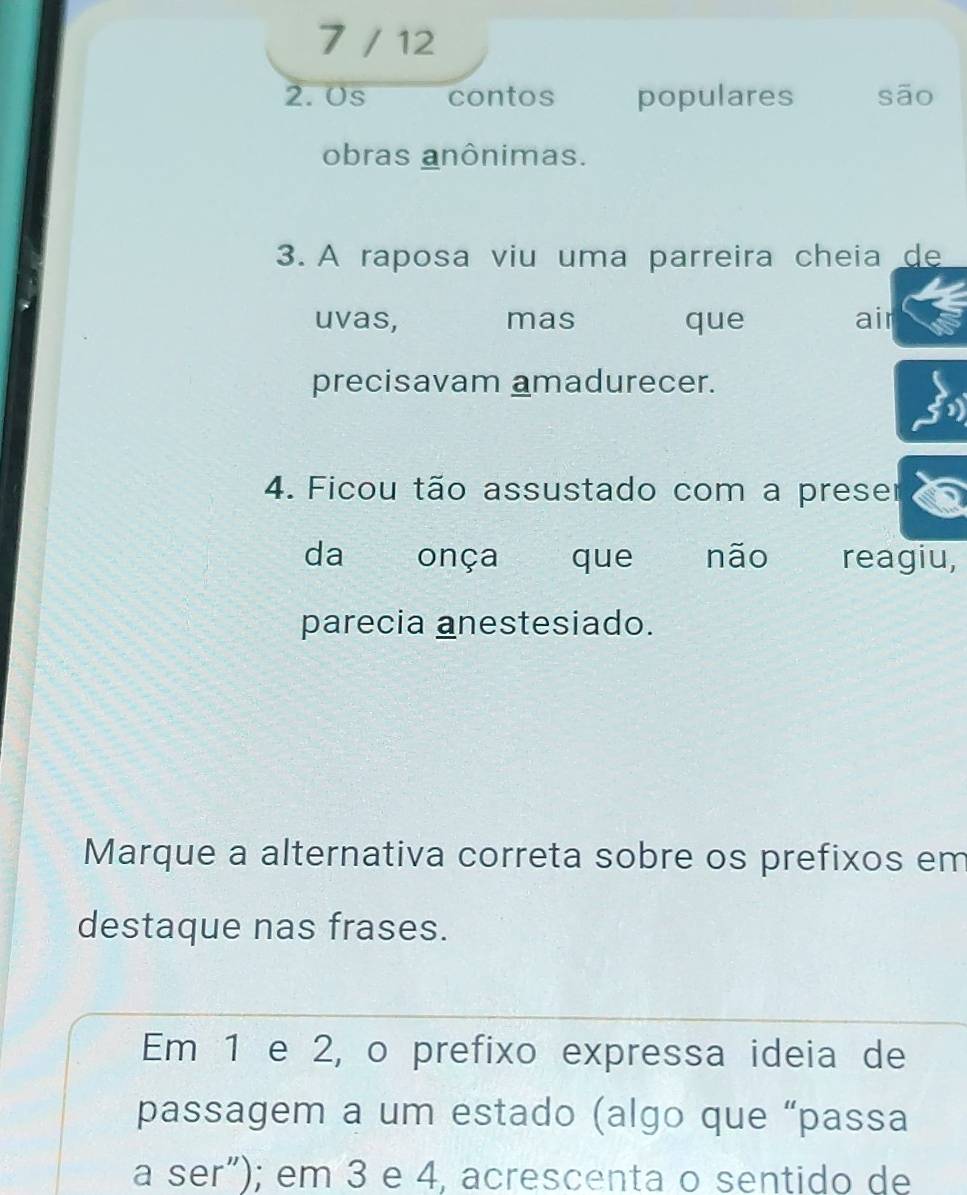 7 / 12 
2. 0s contos populares sāo 
obras anônimas. 
3. A raposa viu uma parreira cheia de 
uvas, mas que air 
precisavam amadurecer. 
4. Ficou tão assustado com a preser 
da onça que não reagiu, 
parecia anestesiado. 
Marque a alternativa correta sobre os prefixos em 
destaque nas frases. 
Em 1 e 2, o prefixo expressa ideia de 
passagem a um estado (algo que “passa 
a ser"); em 3 e 4, acrescenta o sentido de