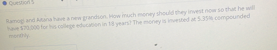 Ramogi and Aitana have a new grandson. How much money should they invest now so that he will 
have $70,000 for his college education in 18 years? The money is invested at 5.35% compounded 
monthly.