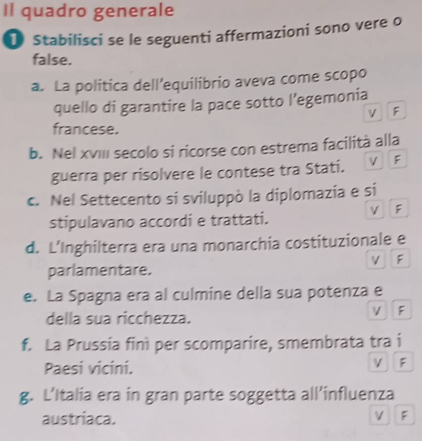 Il quadro generale
Stabilisci se le seguenti affermazioni sono vere o
false.
a. La politica dell’equilibrio aveva come scopo
quello di garantire la pace sotto l’egemonia
V F
francese.
b. Nel xvIII secolo si ricorse con estrema facilità alla
guerra per risolvere le contese tra Stati. V F
c. Nel Settecento si sviluppò la diplomazia e si
V F
stipulavano accordi e trattati.
d. L’Inghilterra era una monarchia costituzionale e
V F
parlamentare.
e. La Spagna era al culmine della sua potenza e
della sua ricchezza.
V F
f. La Prussia finì per scomparire, smembrata tra i
Paesi vicini.
vì F
g. L’Italia era in gran parte soggetta all’influenza
austriaca. V F