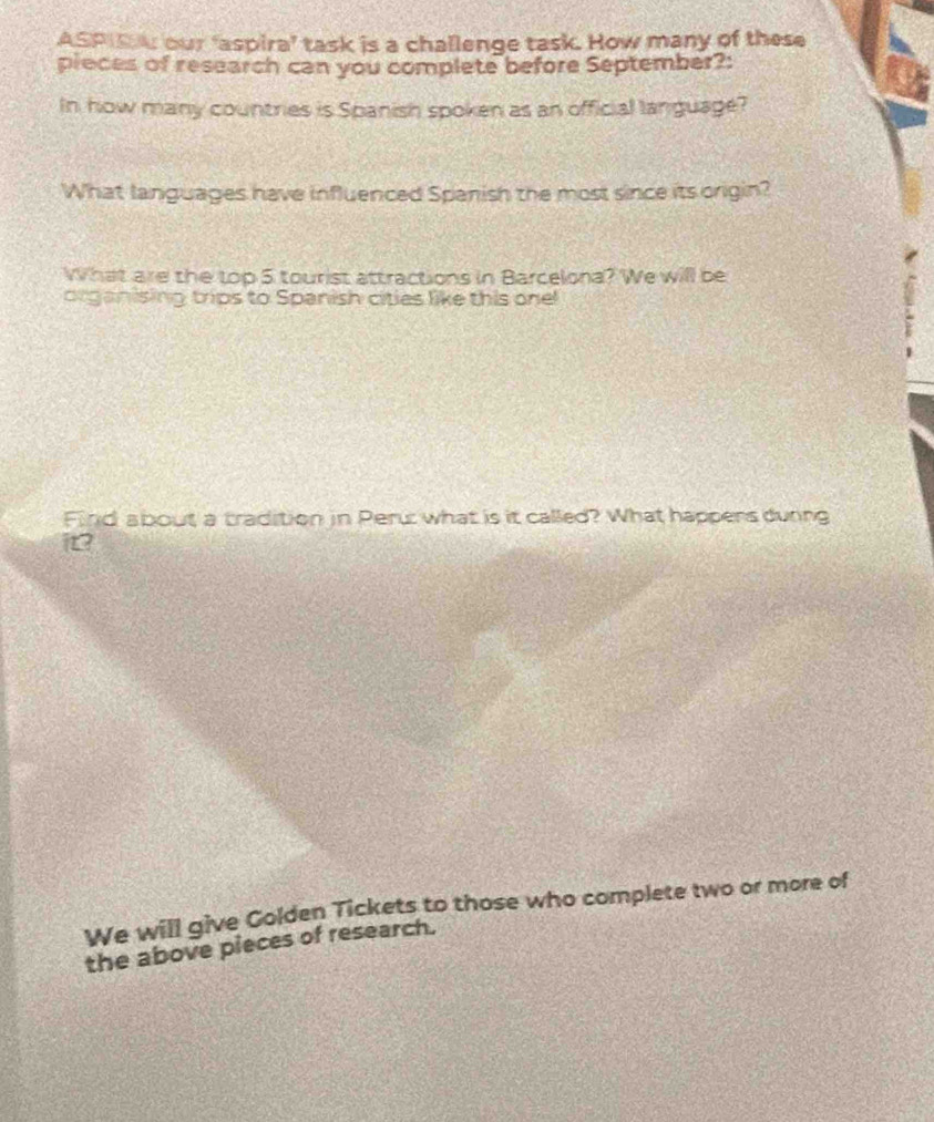 ASPIS our ‘aspira’ task is a challenge task. How many of these 
pieces of research can you complete before September?: 
In how many countries is Spanish spoken as an official language? 
What languages have influenced Spanish the most since its origin? 
What are the top 5 tourist attractions in Barcelona? We will be 
organising trips to Spanish cities like this one! 
Find about a tradition in Peru what is it called? What happers during 
it 
We will give Colden Tickets to those who complete two or more of 
the above pieces of research.
