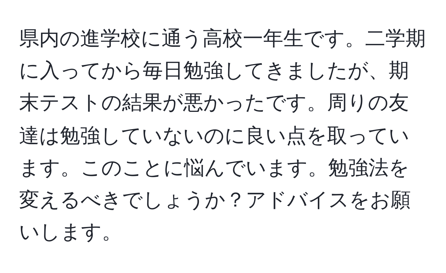 県内の進学校に通う高校一年生です。二学期に入ってから毎日勉強してきましたが、期末テストの結果が悪かったです。周りの友達は勉強していないのに良い点を取っています。このことに悩んでいます。勉強法を変えるべきでしょうか？アドバイスをお願いします。