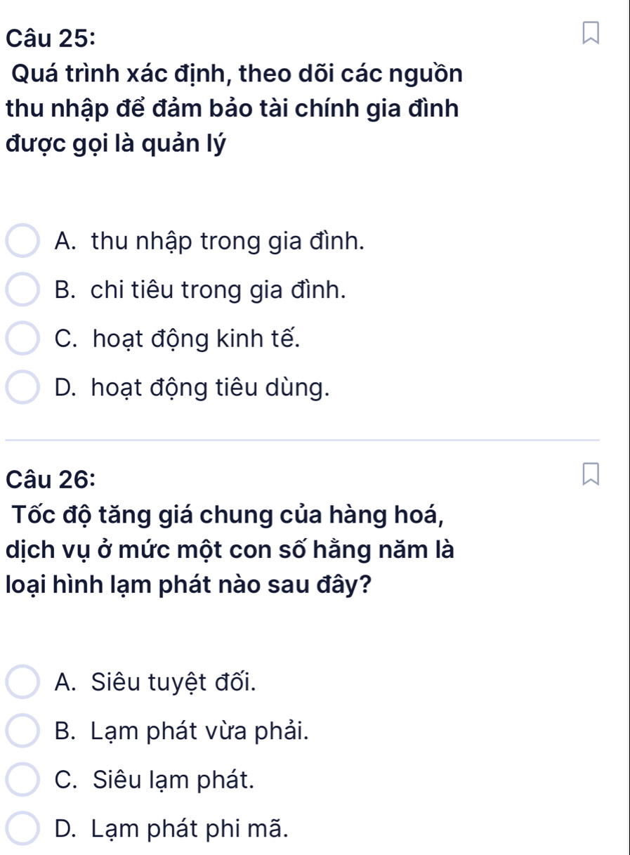 Quá trình xác định, theo dõi các nguồn
thu nhập để đảm bảo tài chính gia đình
được gọi là quản lý
A. thu nhập trong gia đình.
B. chi tiêu trong gia đình.
C. hoạt động kinh tế.
D. hoạt động tiêu dùng.
Câu 26:
Tốc độ tăng giá chung của hàng hoá,
dịch vụ ở mức một con số hằng năm là
loại hình lạm phát nào sau đây?
A. Siêu tuyệt đối.
B. Lạm phát vừa phải.
C. Siêu lạm phát.
D. Lạm phát phi mã.