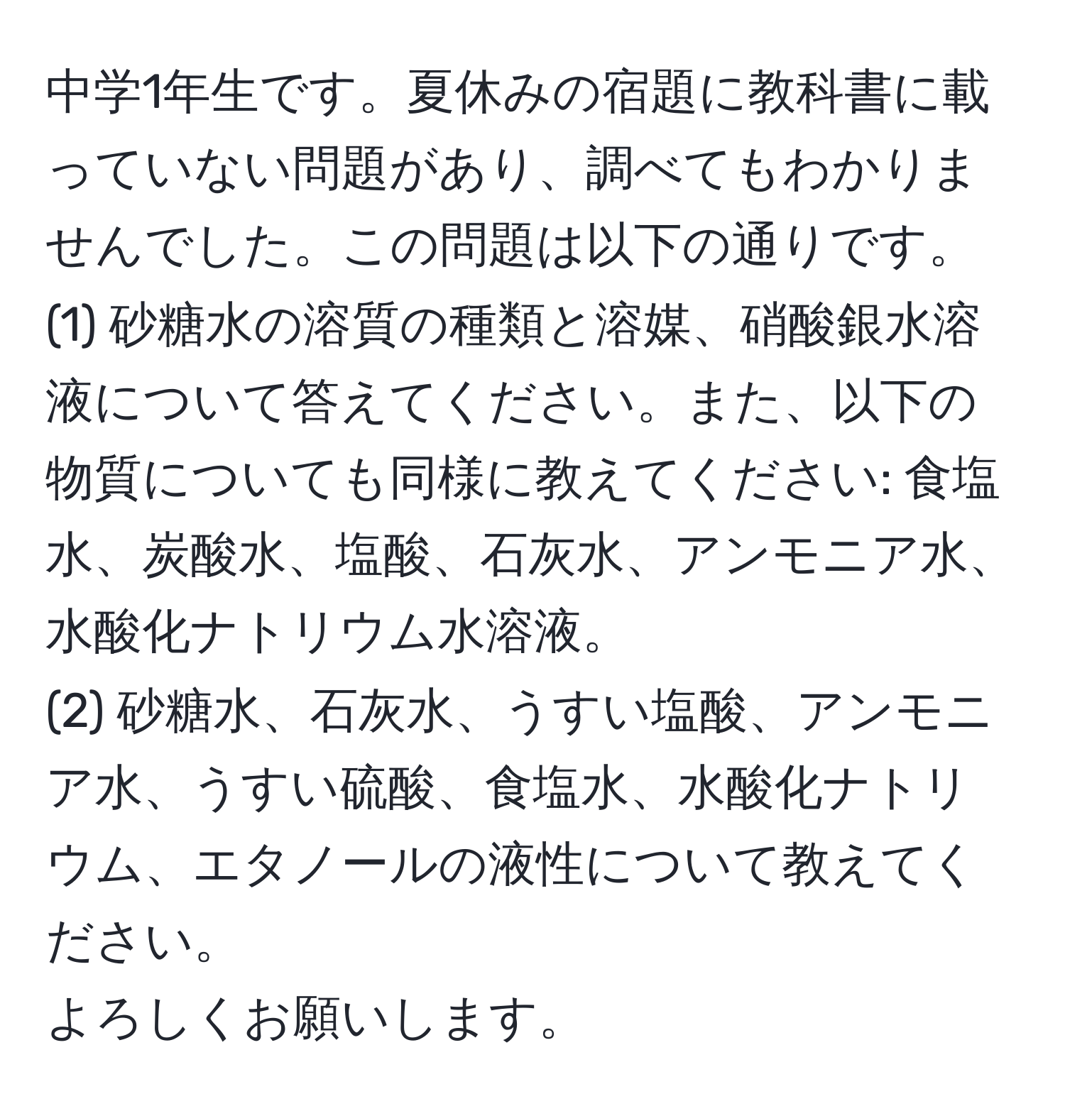 中学1年生です。夏休みの宿題に教科書に載っていない問題があり、調べてもわかりませんでした。この問題は以下の通りです。  
(1) 砂糖水の溶質の種類と溶媒、硝酸銀水溶液について答えてください。また、以下の物質についても同様に教えてください: 食塩水、炭酸水、塩酸、石灰水、アンモニア水、水酸化ナトリウム水溶液。  
(2) 砂糖水、石灰水、うすい塩酸、アンモニア水、うすい硫酸、食塩水、水酸化ナトリウム、エタノールの液性について教えてください。  
よろしくお願いします。