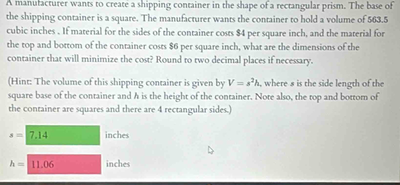 A manufacturer wants to create a shipping container in the shape of a rectangular prism. The base of 
the shipping container is a square. The manufacturer wants the container to hold a volume of 563.5
cubic inches. If material for the sides of the container costs $4 per square inch, and the material for 
the top and bottom of the container costs $6 per square inch, what are the dimensions of the 
container that will minimize the cost? Round to two decimal places if necessary. 
(Hint: The volume of this shipping container is given by V=s^2h , where s is the side length of the 
square base of the container and h is the height of the container. Note also, the top and bottom of 
the container are squares and there are 4 rectangular sides.)
s=7.14 inches
h=11.06 inches