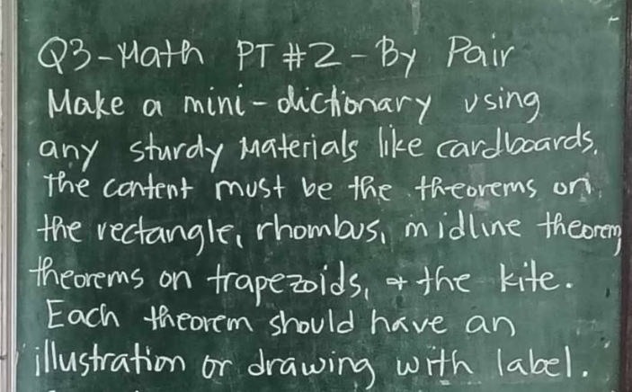 Q3-Math PT# 2-By Pair 
Make a mini-dictionary using 
any sturdy Materials like cardboards. 
the content must be the theorems on 
the rectangle, rhombus, midline theormy 
theorems on trapezoids, the kife. 
Each theorem should have an 
illustration or drawing with label.