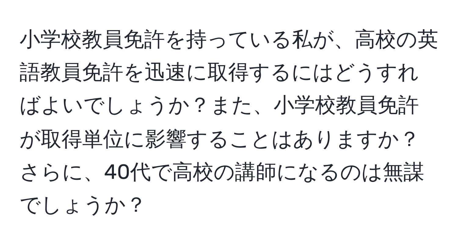 小学校教員免許を持っている私が、高校の英語教員免許を迅速に取得するにはどうすればよいでしょうか？また、小学校教員免許が取得単位に影響することはありますか？さらに、40代で高校の講師になるのは無謀でしょうか？