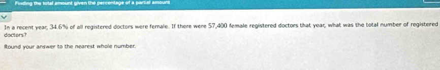 Finding the total amount given the percentage of a partial amount 
In a recent year, 34.6% of all registered doctors were female. If there were 57,400 female registered doctors that year, what was the total number of registered 
dactors? 
Round your answer to the nearest whole number.