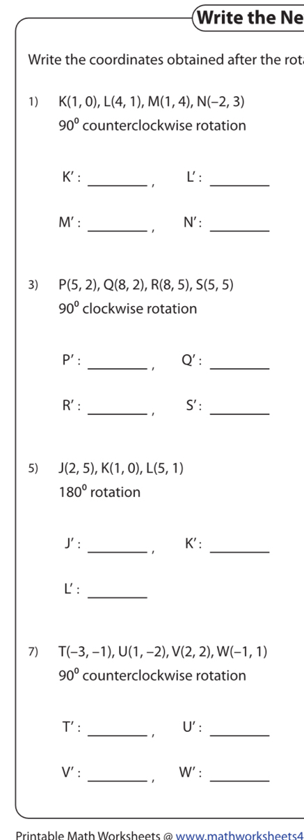 Write the Ne 
Write the coordinates obtained after the rot 
1) K(1,0), L(4,1), M(1,4), N(-2,3)
90° counterclockwise rotation 
L : 
K' : _1_ 
_ 
_ 
M' : N ' : 
3) P(5,2), Q(8,2), R(8,5), S(5,5)
90° clockwise rotation 
_
P' : Q' : 
_ 
_ 
_
R' : S' : 
5) J(2,5), K(1,0), L(5,1)
180° rotation
K ' : 
J' : _1_ 
_ 
L': 
7) T(-3,-1), U(1,-2), V(2,2), W(-1,1)
90° counterclockwise rotation 
_
T' . U' : 
1 
_
V'
_1 W' : _ 
Printable Math Worksheets @ www mathworksheets4