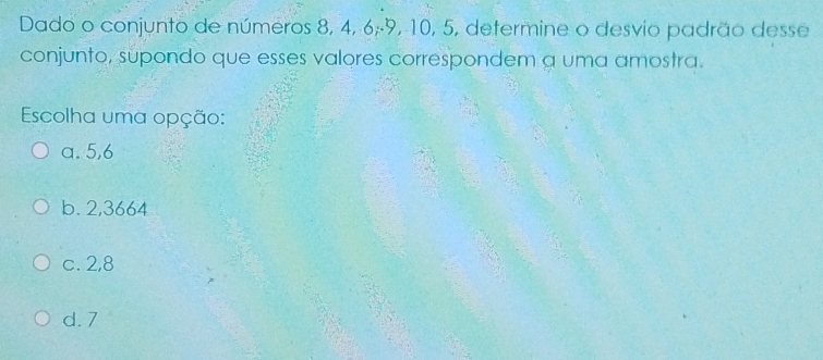 Dado o conjunto de números 8, 4, 6; -9, 10, 5, determine o desvio padrão desse
conjunto, supondo que esses valores correspondem a uma amostra.
Escolha uma opção:
a. 5, 6
b. 2,3664
c. 2,8
d. 7