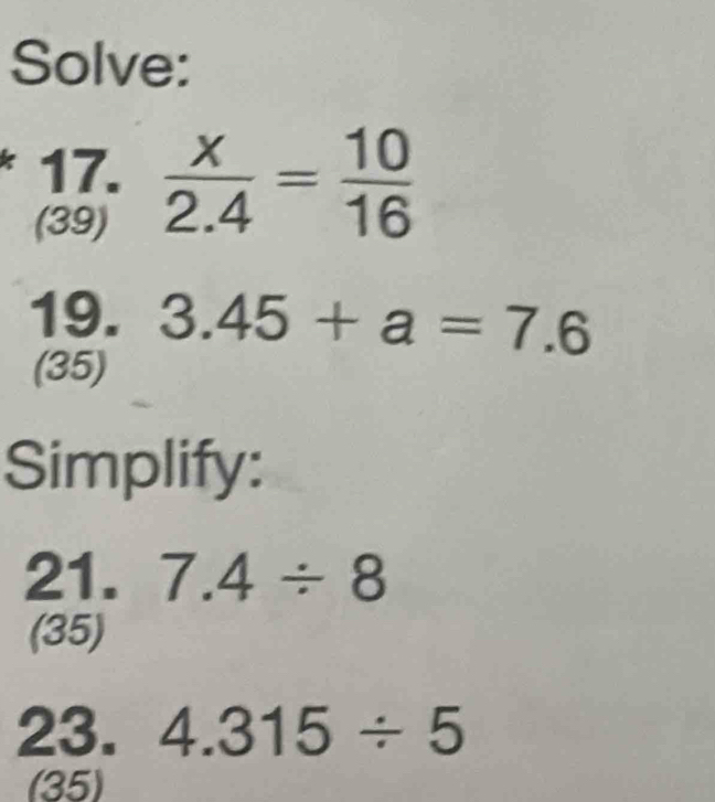 Solve: 
17.  x/2.4 = 10/16 
(39) 
19. 3.45+a=7.6
(35) 
Simplify: 
21. 7.4/ 8
(35) 
23. 4.315/ 5
(35)