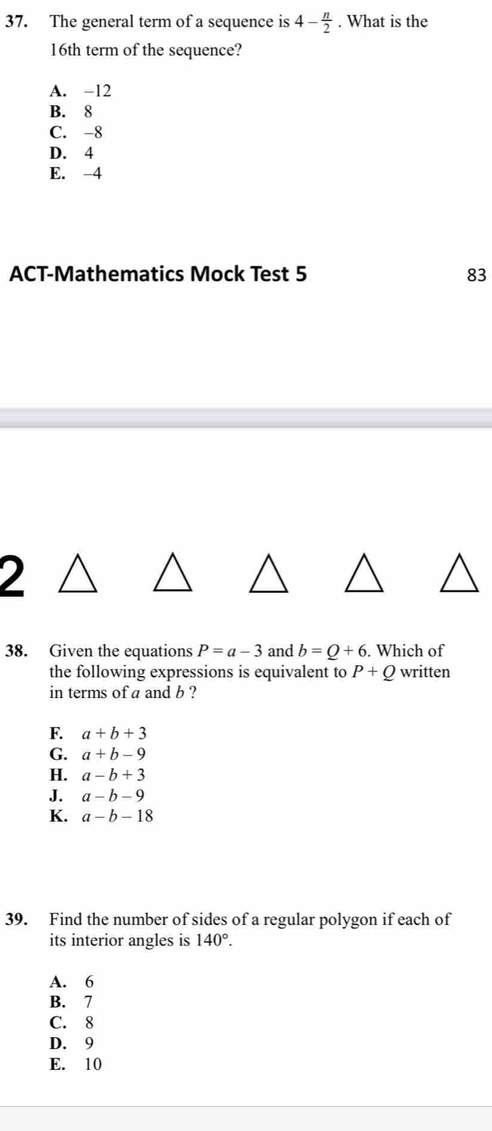 The general term of a sequence is 4- n/2 . What is the
16th term of the sequence?
A. -12
B. 8
C. -8
D. 4
E. -4
ACT-Mathematics Mock Test 5 83
)
38. Given the equations P=a-3 and b=Q+6. Which of
the following expressions is equivalent to P+Q written
in terms of a and b ?
F. a+b+3
G. a+b-9
H. a-b+3
J. a-b-9
K. a-b-18
39. Find the number of sides of a regular polygon if each of
its interior angles is 140°.
A. 6
B. 7
C. 8
D. 9
E. 10