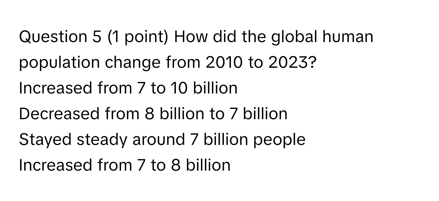 How did the global human population change from 2010 to 2023?
Increased from 7 to 10 billion
Decreased from 8 billion to 7 billion
Stayed steady around 7 billion people
Increased from 7 to 8 billion