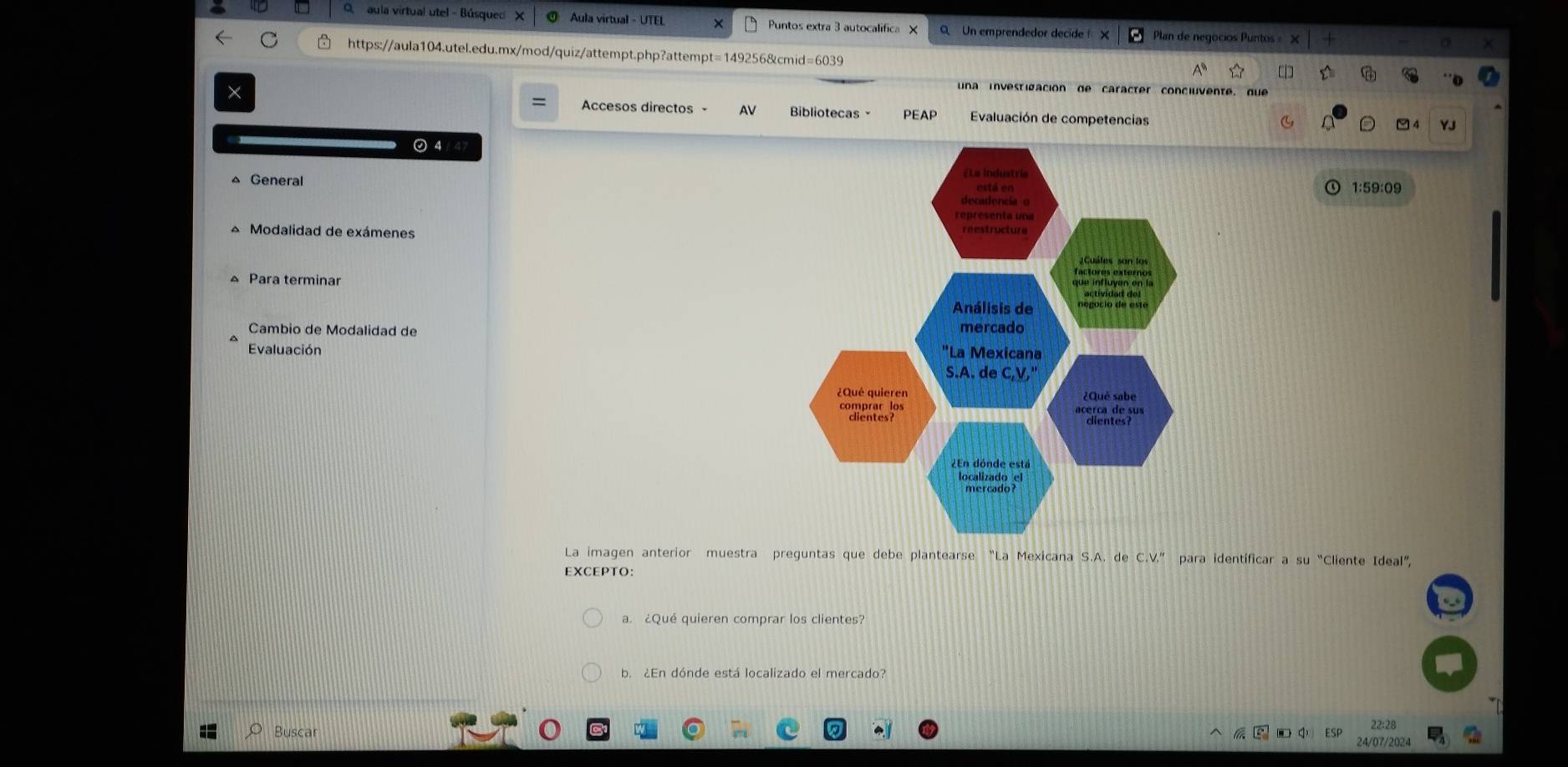 aula virtual utel - Búsqued X Aula virtual - UTEL Puntos extra 3 autocalifica X Un emprendedor decíde Plan de negocios Puntos = × 
https://aula104.utel.edu.mx/mod/quiz/attempt.php?attempt=149256&cmid=6039 
una investigación de caracter concluvente, que 
× Accesos directos AV Bibliotecas PEAP Evaluación de competencias 
YJ 
⊙ 4 / 47 
General 1:59:09 
* Modalidad de exámenes 
Para terminar 
Cambio de Modalidad de 
Evaluación 
La imagen anterior muestra preguntas que debe plantearse “La Mexicana S.A. de CV'' para identíficar a su “Cliente Ideal”, 
EXCEPTO: 
a. ¿Qué quieren comprar los clientes? 
b. ¿En dónde está localizado el mercado? 
22:28 
Buscar 24/07/2024