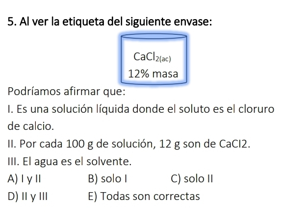 Al ver la etiqueta del siguiente envase:
CaCl_2(ac)
12% masa
Podríamos afirmar que:
I. Es una solución líquida donde el soluto es el cloruro
de calcio.
II. Por cada 100 g de solución, 12 g son de CaCI2.
III. El agua es el solvente.
A)IγⅡ B) solo I C) solo II
D)ⅡγⅢ E) Todas son correctas