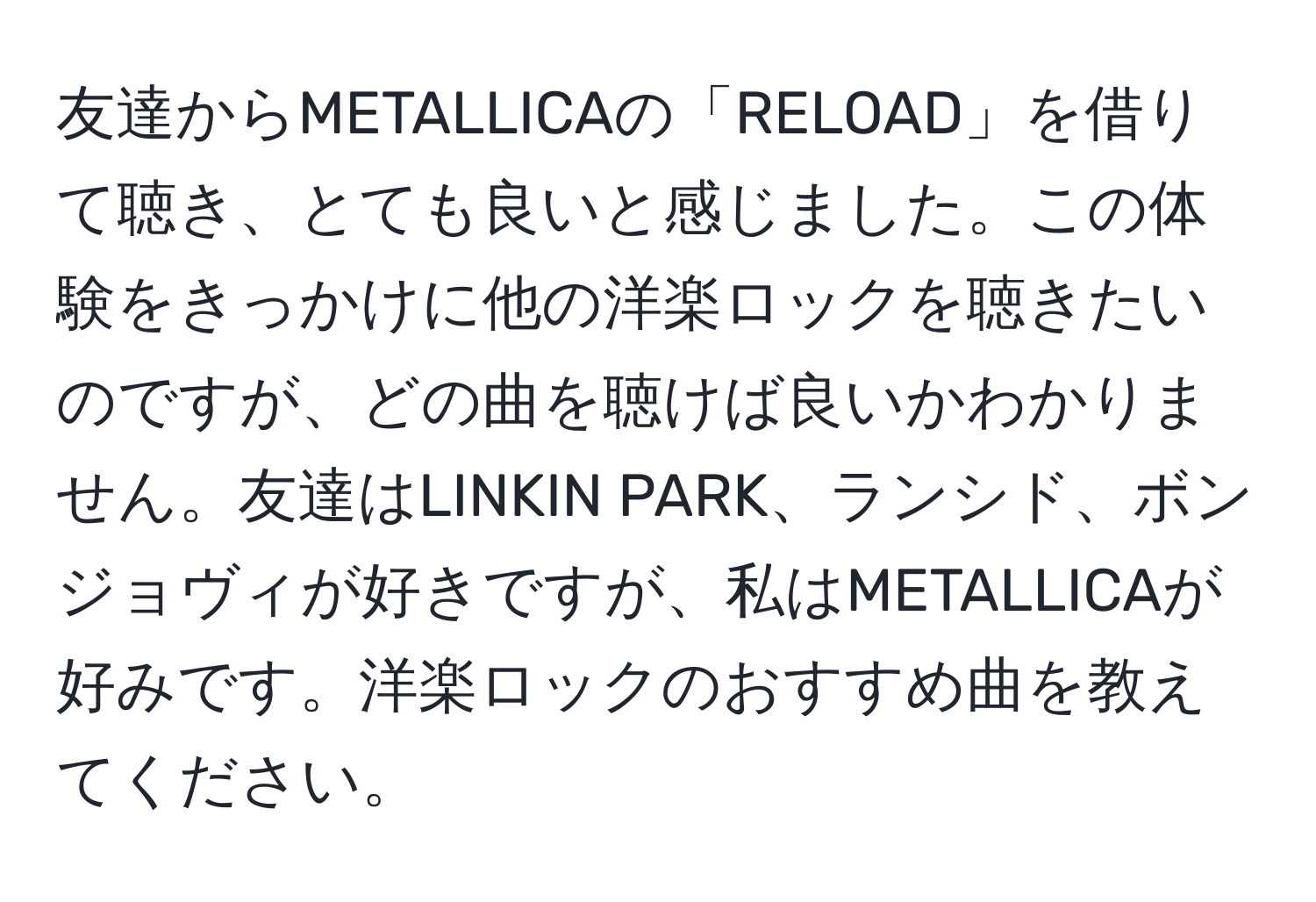 友達からMETALLICAの「RELOAD」を借りて聴き、とても良いと感じました。この体験をきっかけに他の洋楽ロックを聴きたいのですが、どの曲を聴けば良いかわかりません。友達はLINKIN PARK、ランシド、ボンジョヴィが好きですが、私はMETALLICAが好みです。洋楽ロックのおすすめ曲を教えてください。