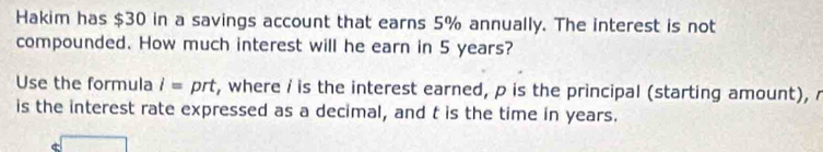 Hakim has $30 in a savings account that earns 5% annually. The interest is not 
compounded. How much interest will he earn in 5 years? 
Use the formula l= prt, where i is the interest earned, p is the principal (starting amount), r
is the interest rate expressed as a decimal, and t is the time in years.