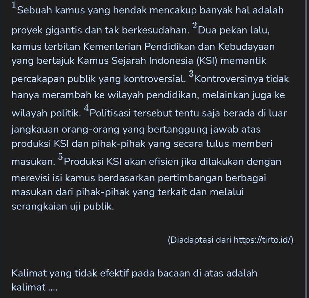 Sebuah kamus yang hendak mencakup banyak hal adalah 
proyek gigantis dan tak berkesudahan. ^2 Dua pekan lalu, 
kamus terbitan Kementerian Pendidikan dan Kebudayaan 
yang bertajuk Kamus Sejarah Indonesia (KSI) memantik 
percakapan publik yang kontroversial. 3 Kontroversinya tidak 
hanya merambah ke wilayah pendidikan, melainkan juga ke 
wilayah politik. 4 Politisasi tersebut tentu saja berada di luar 
jangkauan orang-orang yang bertanggung jawab atas 
produksi KSI dan pihak-pihak yang secara tulus memberi 
masukan. 5 Produksi KSI akan efisien jika dilakukan dengan 
merevisi isi kamus berdasarkan pertimbangan berbagai 
masukan dari pihak-pihak yang terkait dan melalui 
serangkaian uji publik. 
(Diadaptasi dari https://tirto.id/) 
Kalimat yang tidak efektif pada bacaan di atas adalah 
kalimat ....