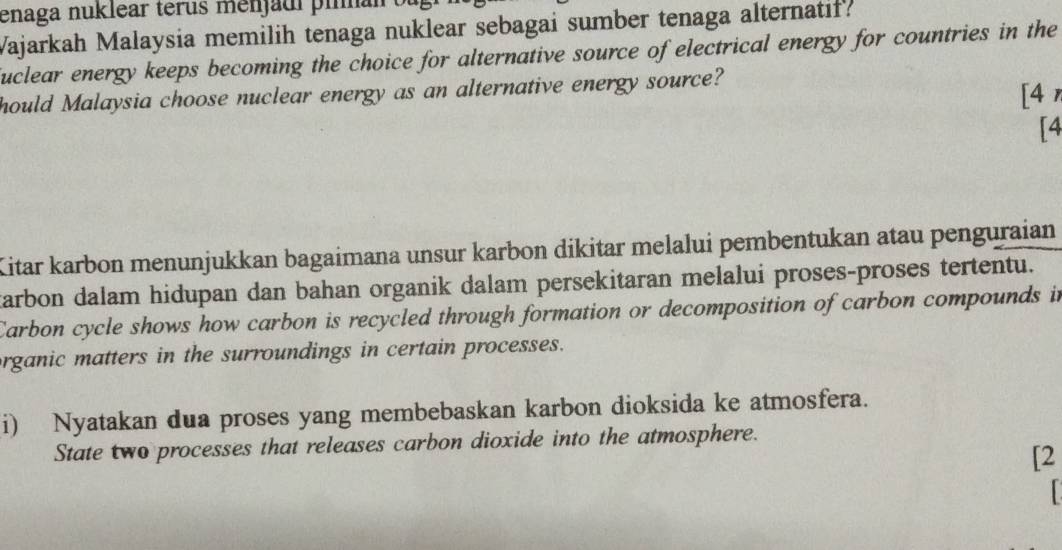 enaga nuklear terus menjaui pima 
Wajarkah Malaysia memilih tenaga nuklear sebagai sumber tenaga alternatif? 
uclear energy keeps becoming the choice for alternative source of electrical energy for countries in the 
hould Malaysia choose nuclear energy as an alternative energy source? 
[4 
[4 
Kitar karbon menunjukkan bagaimana unsur karbon dikitar melalui pembentukan atau penguraian 
tarbon dalam hidupan dan bahan organik dalam persekitaran melalui proses-proses tertentu. 
Carbon cycle shows how carbon is recycled through formation or decomposition of carbon compounds in 
organic matters in the surroundings in certain processes. 
i) Nyatakan dua proses yang membebaskan karbon dioksida ke atmosfera. 
State two processes that releases carbon dioxide into the atmosphere. 
[2