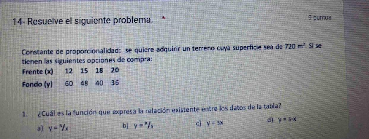 14- Resuelve el siguiente problema. * 9 puntos
Constante de proporcionalidad: se quiere adquirir un terreno cuya superficie sea de 720m^2. Si se
tienen las siguientes opciones de compra:
Frente (x) 12 15 18 20
Fondo (y) 60 48 40 36
1. ¿Cuál es la función que expresa la relación existente entre los datos de la tabla?
a y=5/x b) y=x/s/_ c) y=sx
d) y=s-x