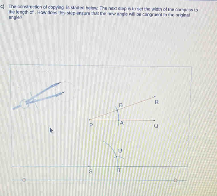 The construction of copying is started below. The next step is to set the width of the compass to 
the length of . How does this step ensure that the new angle will be congruent to the original 
angle?