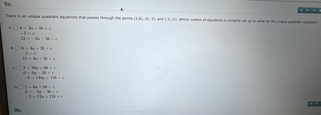 There is an unique quadratic equations that passes through the points (2,6), (0,-3), , and (-2,12). Which system of equations is correctly set up to solve for the unique quadratic equation?
A 6=2a+2b+c
-3=c
12=-2a-2b+c
B 6=4a+2b+c
-3=c
12=4a+2b+c
2=36a+6b+c
0=9a-3b+c
-2=144a+12b+c
2=6a+6b+c
0=-3a-3b+c
-2=12a+12b+c
“ >
9b.