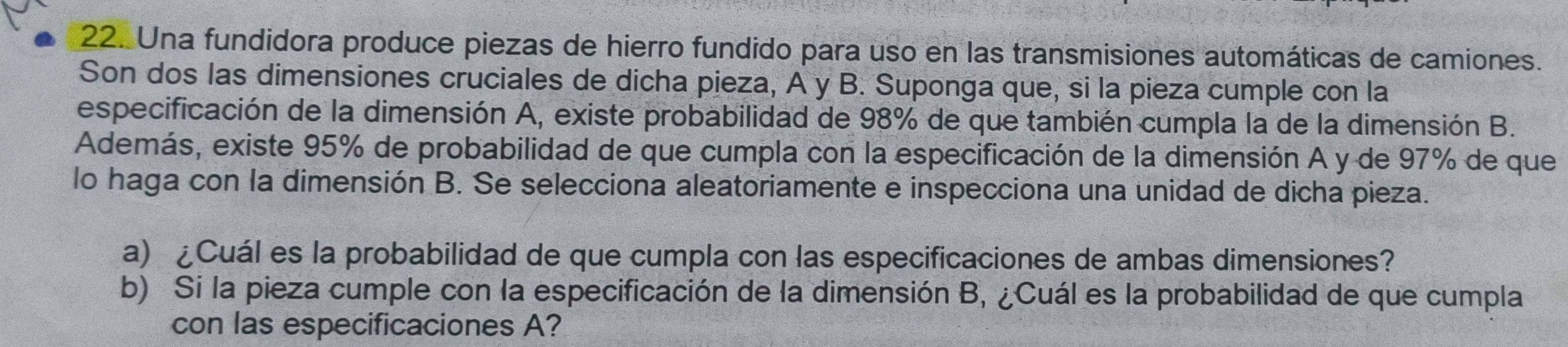 Una fundidora produce piezas de hierro fundido para uso en las transmisiones automáticas de camiones. 
Son dos las dimensiones cruciales de dicha pieza, A y B. Suponga que, si la pieza cumple con la 
especificación de la dimensión A, existe probabilidad de 98% de que también cumpla la de la dimensión B. 
Además, existe 95% de probabilidad de que cumpla con la especificación de la dimensión A y de 97% de que 
lo haga con la dimensión B. Se selecciona aleatoriamente e inspecciona una unidad de dicha pieza. 
a) ¿Cuál es la probabilidad de que cumpla con las especificaciones de ambas dimensiones? 
b) Si la pieza cumple con la especificación de la dimensión B, ¿Cuál es la probabilidad de que cumpla 
con las especificaciones A?