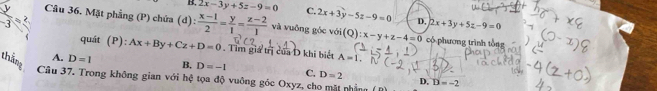 B 2x-3y+5z-9=0 c 2x+3y-5z-9=0 D, 2x+3y+5z-9=0
Câu 36. Mặt phẳng (P) chứa (d):  (x-1)/2 = y/1 = (z-2)/1  và vuông góc với(Q) :x-y+z-4=0
 2/-3 = có phương trình tổng
quát (P):Ax+By+Cz+D=0. Tìm giá trị của D khi biết A=I.
A. D=1 B, D=-1 C. D=2
thắng Câu 37. Trong không gian với hệ tọa độ vuông góc Oxyz, cho mặt nhằng
D. D=-2