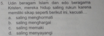 Udin beragam Islam dan edo beragama
Kristen, mereka hidup saling rukun karena
memiliki sikap seperti berikut ini, kecuali...
a. saling menghormati
b. saling menghargai
c. saling memaki
d. saling menyayangi